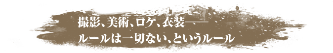 撮影、美術、ロケ、衣装──ルールは一切ない、というルール
